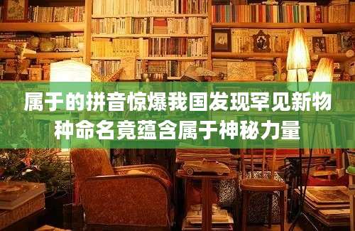 属于的拼音惊爆我国发现罕见新物种命名竟蕴含属于神秘力量