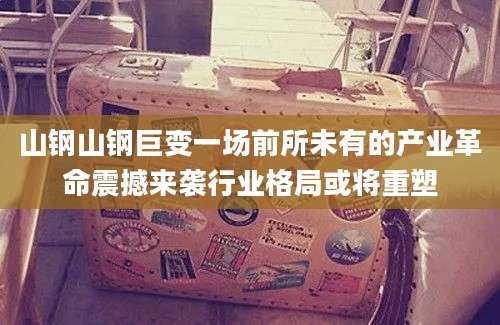 山钢山钢巨变一场前所未有的产业革命震撼来袭行业格局或将重塑
