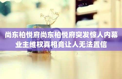 尚东柏悦府尚东柏悦府突发惊人内幕业主维权真相竟让人无法置信
