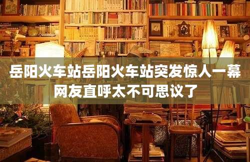 岳阳火车站岳阳火车站突发惊人一幕网友直呼太不可思议了