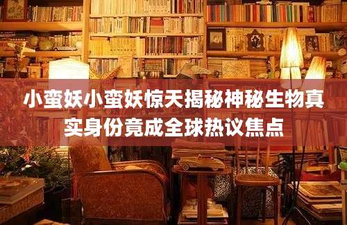 小蛮妖小蛮妖惊天揭秘神秘生物真实身份竟成全球热议焦点