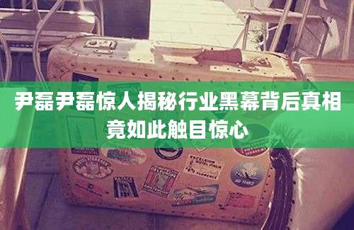 尹磊尹磊惊人揭秘行业黑幕背后真相竟如此触目惊心