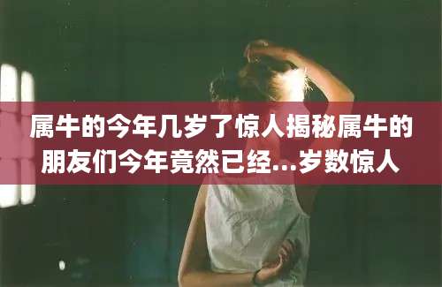 属牛的今年几岁了惊人揭秘属牛的朋友们今年竟然已经...岁数惊人