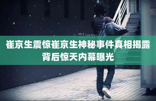 崔京生震惊崔京生神秘事件真相揭露背后惊天内幕曝光