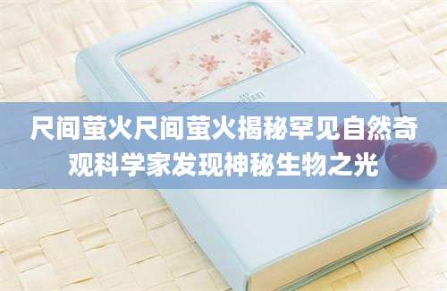 尺间萤火尺间萤火揭秘罕见自然奇观科学家发现神秘生物之光