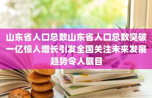 山东省人口总数山东省人口总数突破一亿惊人增长引发全国关注未来发展趋势令人瞩目