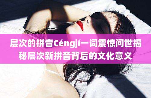 层次的拼音Céngjí一词震惊问世揭秘层次新拼音背后的文化意义