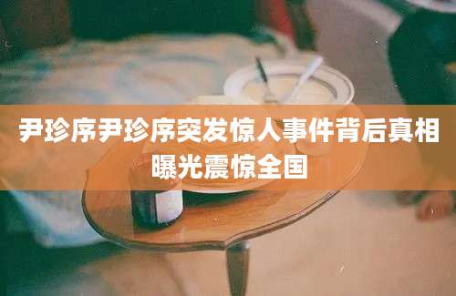 尹珍序尹珍序突发惊人事件背后真相曝光震惊全国