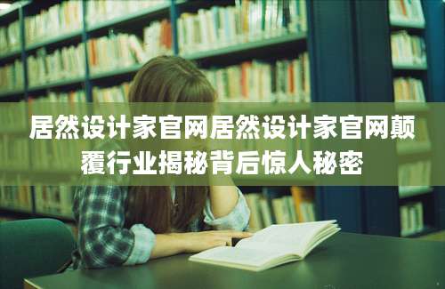 居然设计家官网居然设计家官网颠覆行业揭秘背后惊人秘密