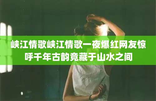 峡江情歌峡江情歌一夜爆红网友惊呼千年古韵竟藏于山水之间