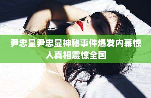 尹忠显尹忠显神秘事件爆发内幕惊人真相震惊全国