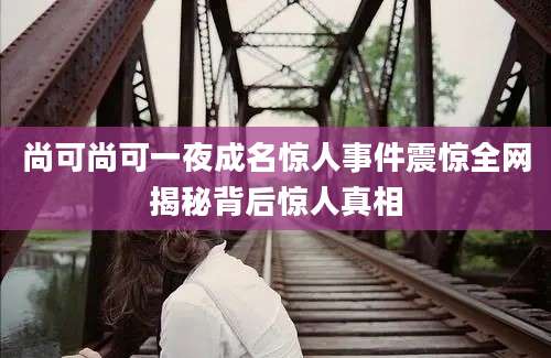 尚可尚可一夜成名惊人事件震惊全网揭秘背后惊人真相