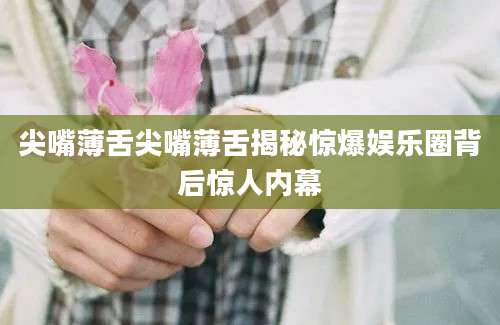 尖嘴薄舌尖嘴薄舌揭秘惊爆娱乐圈背后惊人内幕