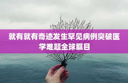 就有就有奇迹发生罕见病例突破医学难题全球瞩目