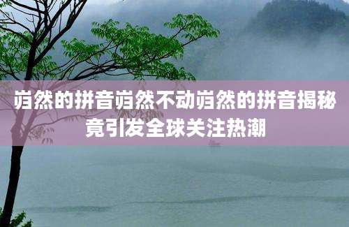岿然的拼音岿然不动岿然的拼音揭秘竟引发全球关注热潮