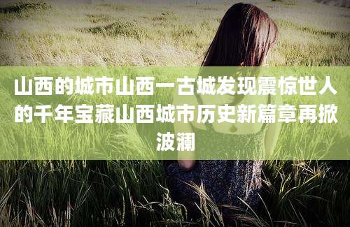 山西的城市山西一古城发现震惊世人的千年宝藏山西城市历史新篇章再掀波澜