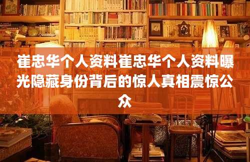 崔忠华个人资料崔忠华个人资料曝光隐藏身份背后的惊人真相震惊公众