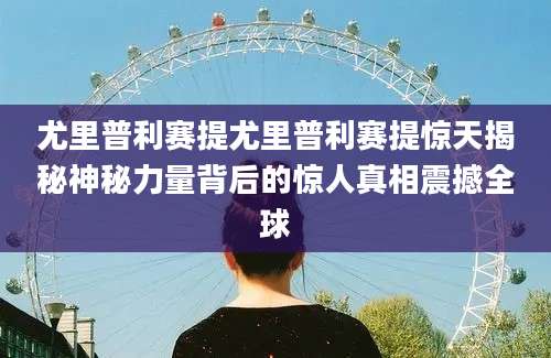 尤里普利赛提尤里普利赛提惊天揭秘神秘力量背后的惊人真相震撼全球