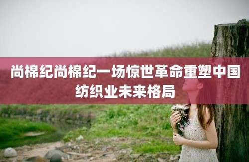 尚棉纪尚棉纪一场惊世革命重塑中国纺织业未来格局