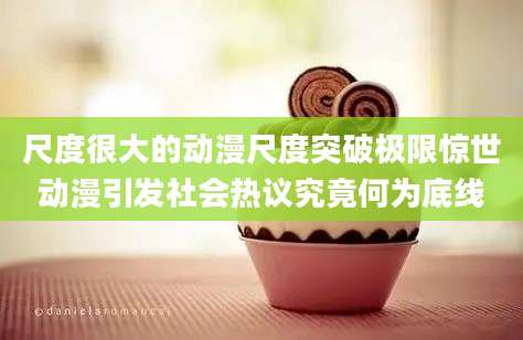 尺度很大的动漫尺度突破极限惊世动漫引发社会热议究竟何为底线