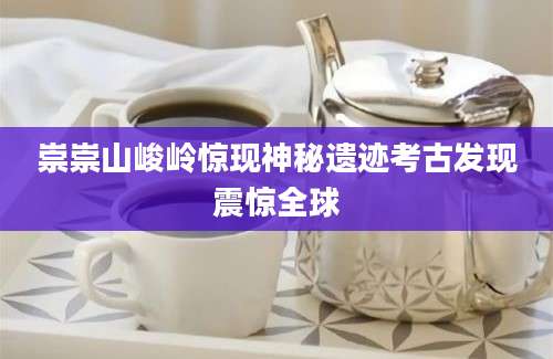 崇崇山峻岭惊现神秘遗迹考古发现震惊全球