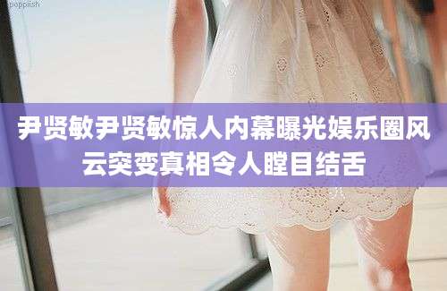 尹贤敏尹贤敏惊人内幕曝光娱乐圈风云突变真相令人瞠目结舌