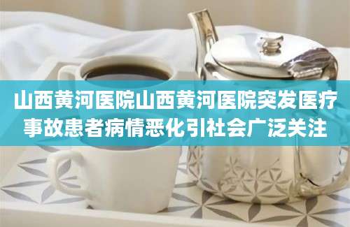 山西黄河医院山西黄河医院突发医疗事故患者病情恶化引社会广泛关注