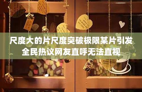 尺度大的片尺度突破极限某片引发全民热议网友直呼无法直视