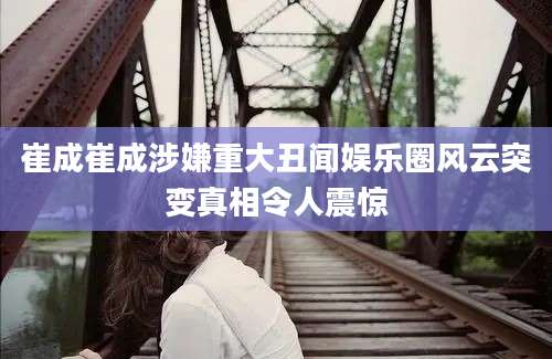 崔成崔成涉嫌重大丑闻娱乐圈风云突变真相令人震惊