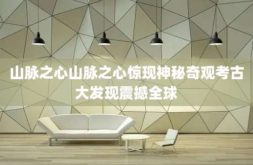 山脉之心山脉之心惊现神秘奇观考古大发现震撼全球