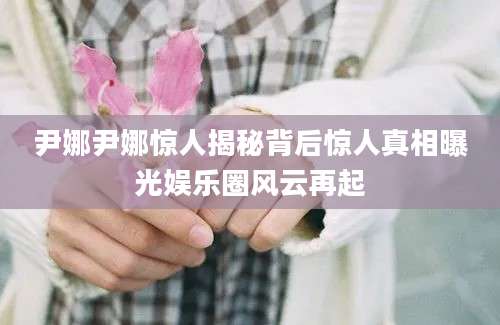 尹娜尹娜惊人揭秘背后惊人真相曝光娱乐圈风云再起