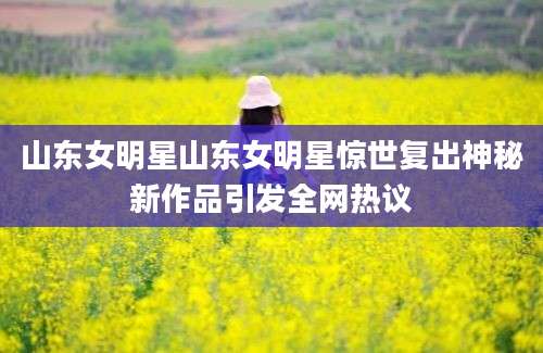 山东女明星山东女明星惊世复出神秘新作品引发全网热议