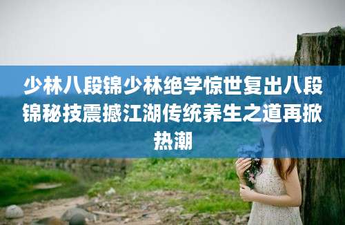 少林八段锦少林绝学惊世复出八段锦秘技震撼江湖传统养生之道再掀热潮
