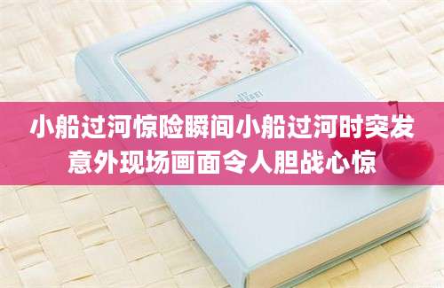 小船过河惊险瞬间小船过河时突发意外现场画面令人胆战心惊