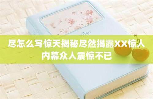 尽怎么写惊天揭秘尽然揭露XX惊人内幕众人震惊不已
