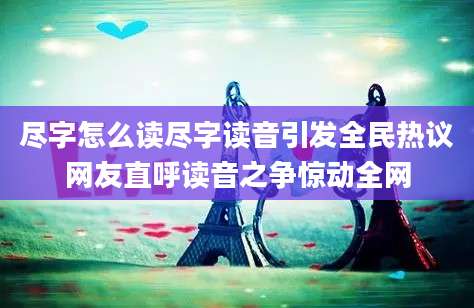 尽字怎么读尽字读音引发全民热议网友直呼读音之争惊动全网