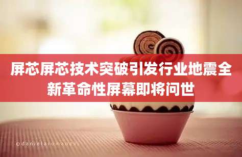 屏芯屏芯技术突破引发行业地震全新革命性屏幕即将问世
