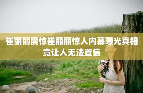 崔丽丽震惊崔丽丽惊人内幕曝光真相竟让人无法置信