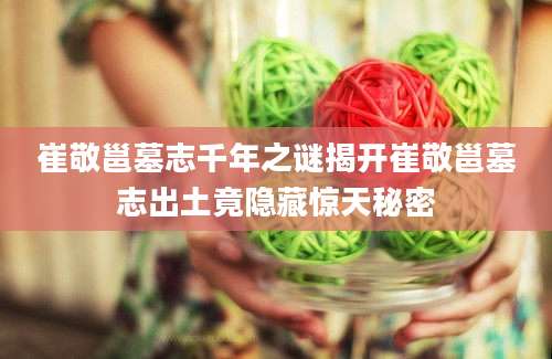 崔敬邕墓志千年之谜揭开崔敬邕墓志出土竟隐藏惊天秘密