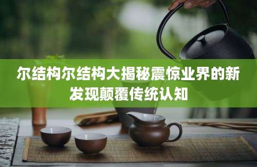 尔结构尔结构大揭秘震惊业界的新发现颠覆传统认知