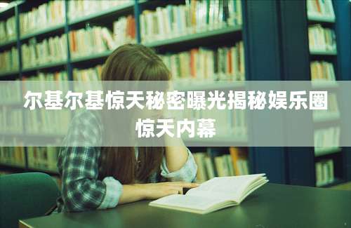 尔基尔基惊天秘密曝光揭秘娱乐圈惊天内幕