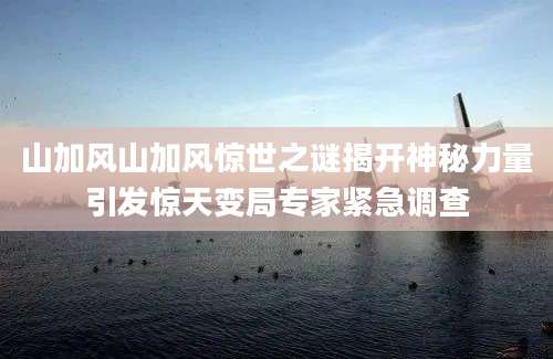 山加风山加风惊世之谜揭开神秘力量引发惊天变局专家紧急调查