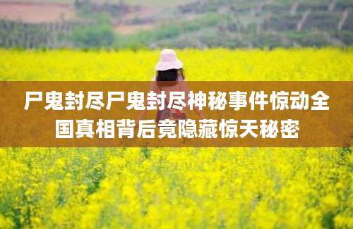 尸鬼封尽尸鬼封尽神秘事件惊动全国真相背后竟隐藏惊天秘密