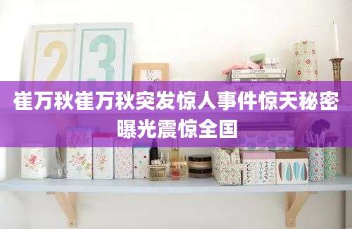 崔万秋崔万秋突发惊人事件惊天秘密曝光震惊全国