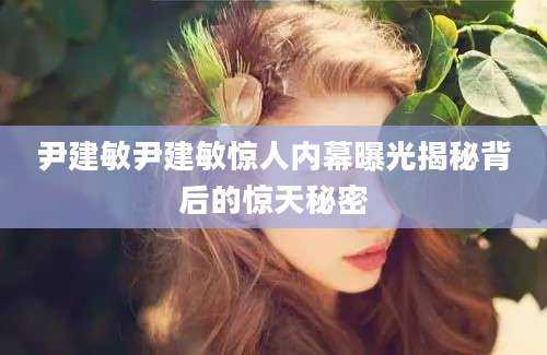 尹建敏尹建敏惊人内幕曝光揭秘背后的惊天秘密