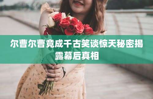尔曹尔曹竟成千古笑谈惊天秘密揭露幕后真相