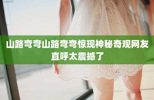 山路弯弯山路弯弯惊现神秘奇观网友直呼太震撼了