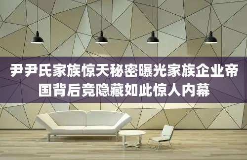 尹尹氏家族惊天秘密曝光家族企业帝国背后竟隐藏如此惊人内幕
