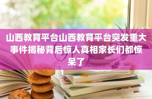 山西教育平台山西教育平台突发重大事件揭秘背后惊人真相家长们都惊呆了