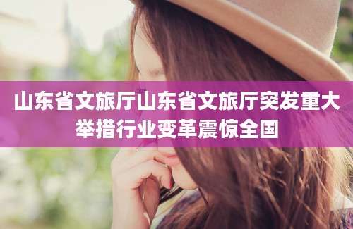山东省文旅厅山东省文旅厅突发重大举措行业变革震惊全国